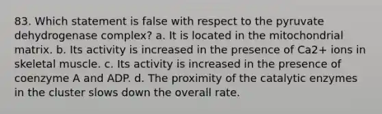 83. Which statement is false with respect to the pyruvate dehydrogenase complex? a. It is located in the mitochondrial matrix. b. Its activity is increased in the presence of Ca2+ ions in skeletal muscle. c. Its activity is increased in the presence of coenzyme A and ADP. d. The proximity of the catalytic enzymes in the cluster slows down the overall rate.