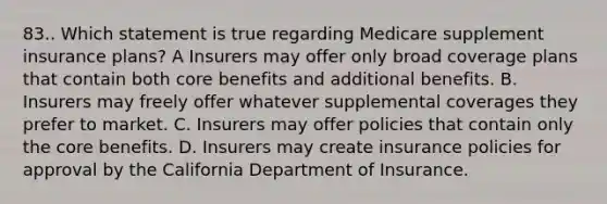 83.. Which statement is true regarding Medicare supplement insurance plans? A Insurers may offer only broad coverage plans that contain both core benefits and additional benefits. B. Insurers may freely offer whatever supplemental coverages they prefer to market. C. Insurers may offer policies that contain only the core benefits. D. Insurers may create insurance policies for approval by the California Department of Insurance.