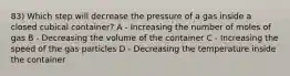 83) Which step will decrease the pressure of a gas inside a closed cubical container? A - Increasing the number of moles of gas B - Decreasing the volume of the container C - Increasing the speed of the gas particles D - Decreasing the temperature inside the container