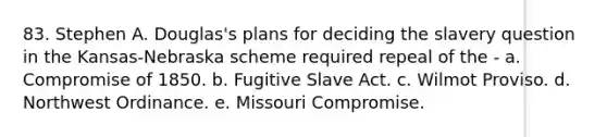 83. Stephen A. Douglas's plans for deciding the slavery question in the Kansas-Nebraska scheme required repeal of the - a. Compromise of 1850. b. Fugitive Slave Act. c. Wilmot Proviso. d. Northwest Ordinance. e. Missouri Compromise.