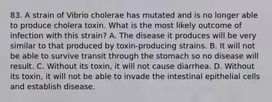 83. A strain of Vibrio cholerae has mutated and is no longer able to produce cholera toxin. What is the most likely outcome of infection with this strain? A. The disease it produces will be very similar to that produced by toxin-producing strains. B. It will not be able to survive transit through the stomach so no disease will result. C. Without its toxin, it will not cause diarrhea. D. Without its toxin, it will not be able to invade the intestinal epithelial cells and establish disease.