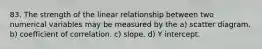 83. The strength of the linear relationship between two numerical variables may be measured by the a) scatter diagram. b) coefficient of correlation. c) slope. d) Y intercept.