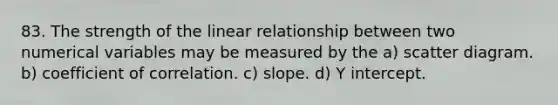 83. The strength of the linear relationship between two numerical variables may be measured by the a) scatter diagram. b) coefficient of correlation. c) slope. d) <a href='https://www.questionai.com/knowledge/kJdQktFvDS-y-intercept' class='anchor-knowledge'>y intercept</a>.