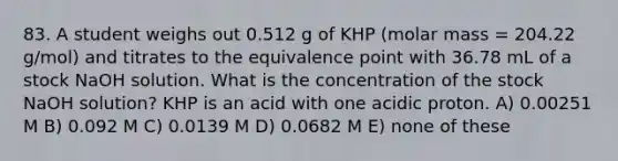 83. A student weighs out 0.512 g of KHP (molar mass = 204.22 g/mol) and titrates to the equivalence point with 36.78 mL of a stock NaOH solution. What is the concentration of the stock NaOH solution? KHP is an acid with one acidic proton. A) 0.00251 M B) 0.092 M C) 0.0139 M D) 0.0682 M E) none of these