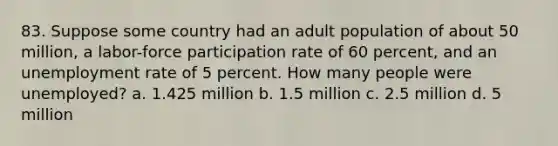 83. Suppose some country had an adult population of about 50 million, a labor-force participation rate of 60 percent, and an <a href='https://www.questionai.com/knowledge/kh7PJ5HsOk-unemployment-rate' class='anchor-knowledge'>unemployment rate</a> of 5 percent. How many people were unemployed? a. 1.425 million b. 1.5 million c. 2.5 million d. 5 million