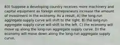 83) Suppose a developing country receives more machinery and capital equipment as foreign entrepreneurs increase the amount of investment in the economy. As a result, A) the long-run aggregate supply curve will shift to the right. B) the long-run aggregate supply curve will shift to the left. C) the economy will move up along the long-run aggregate supply curve. D) the economy will move down along the long-run aggregate supply curve.