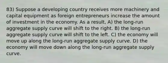 83) Suppose a developing country receives more machinery and capital equipment as foreign entrepreneurs increase the amount of investment in the economy. As a result, A) the long-run aggregate supply curve will shift to the right. B) the long-run aggregate supply curve will shift to the left. C) the economy will move up along the long-run aggregate supply curve. D) the economy will move down along the long-run aggregate supply curve.