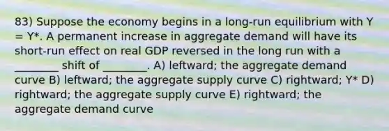 83) Suppose the economy begins in a long-run equilibrium with Y = Y*. A permanent increase in aggregate demand will have its short-run effect on real GDP reversed in the long run with a ________ shift of ________. A) leftward; the aggregate demand curve B) leftward; the aggregate supply curve C) rightward; Y* D) rightward; the aggregate supply curve E) rightward; the aggregate demand curve