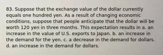 83. Suppose that the exchange value of the dollar currently equals one hundred yen. As a result of changing economic conditions, suppose that people anticipate that the dollar will be worth 120 yen in three months. This expectation results in a. an increase in the value of U.S. exports to Japan. b. an increase in the demand for the yen. c. a decrease in the demand for dollars. d. an increase in the demand for dollars.