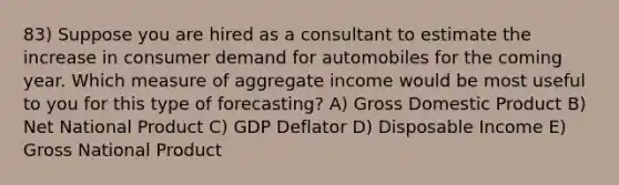 83) Suppose you are hired as a consultant to estimate the increase in consumer demand for automobiles for the coming year. Which measure of aggregate income would be most useful to you for this type of forecasting? A) Gross Domestic Product B) Net National Product C) GDP Deflator D) Disposable Income E) Gross National Product