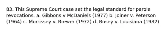 83. This Supreme Court case set the legal standard for parole revocations. a. Gibbons v McDaniels (1977) b. Joiner v. Peterson (1964) c. Morrissey v. Brewer (1972) d. Busey v. Louisiana (1982)