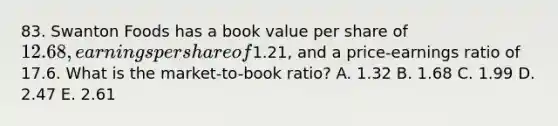 83. Swanton Foods has a book value per share of 12.68, earnings per share of1.21, and a price-earnings ratio of 17.6. What is the market-to-book ratio? A. 1.32 B. 1.68 C. 1.99 D. 2.47 E. 2.61