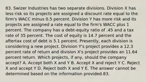 83. Swizer Industries has two separate divisions. Division X has less risk so its projects are assigned a discount rate equal to the firm's WACC minus 0.5 percent. Division Y has more risk and its projects are assigned a rate equal to the firm's WACC plus 1 percent. The company has a debt-equity ratio of .45 and a tax rate of 35 percent. The cost of equity is 14.7 percent and the aftertax cost of debt is 5.1 percent. Presently, each division is considering a new project. Division Y's project provides a 12.3 percent rate of return and division X's project provides an 11.64 percent return. Which projects, if any, should the company accept? A. Accept both X and Y B. Accept X and reject Y C. Reject X and accept Y D. Reject both X and Y E. The answer cannot be determined based on the information provided.83.