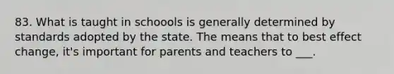 83. What is taught in schoools is generally determined by standards adopted by the state. The means that to best effect change, it's important for parents and teachers to ___.