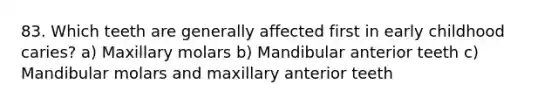 83. Which teeth are generally affected first in early childhood caries? a) Maxillary molars b) Mandibular anterior teeth c) Mandibular molars and maxillary anterior teeth