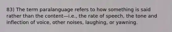 83) The term paralanguage refers to how something is said rather than the content—i.e., the rate of speech, the tone and inflection of voice, other noises, laughing, or yawning.
