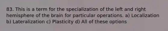 83. This is a term for the specialization of the left and right hemisphere of the brain for particular operations. a) Localization b) Lateralization c) Plasticity d) All of these options