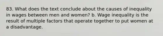 83. What does the text conclude about the causes of inequality in wages between men and women? b. Wage inequality is the result of multiple factors that operate together to put women at a disadvantage.