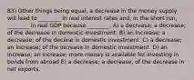 83) Other things being equal, a decrease in the money supply will lead to ________ in real interest rates and, in the short run, ________ in real GDP because ________. A) a decrease; a decrease; of the decrease in domestic investment. B) an increase; a decrease; of the decline in domestic investment. C) a decrease; an increase; of the increase in domestic investment. D) an increase; an increase; more money is available for investing in bonds from abroad E) a decrease; a decrease, of the decrease in net exports.