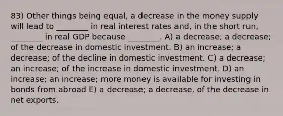 83) Other things being equal, a decrease in the money supply will lead to ________ in real interest rates and, in the short run, ________ in real GDP because ________. A) a decrease; a decrease; of the decrease in domestic investment. B) an increase; a decrease; of the decline in domestic investment. C) a decrease; an increase; of the increase in domestic investment. D) an increase; an increase; more money is available for investing in bonds from abroad E) a decrease; a decrease, of the decrease in net exports.