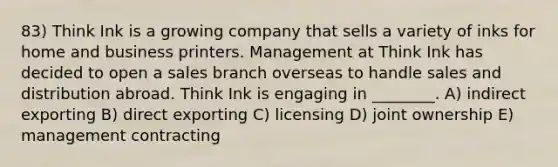 83) Think Ink is a growing company that sells a variety of inks for home and business printers. Management at Think Ink has decided to open a sales branch overseas to handle sales and distribution abroad. Think Ink is engaging in ________. A) indirect exporting B) direct exporting C) licensing D) joint ownership E) management contracting