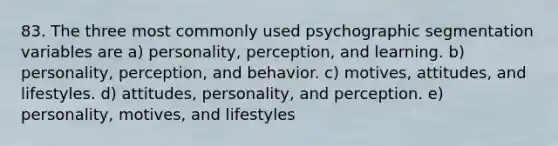 83. The three most commonly used psychographic segmentation variables are a) personality, perception, and learning. b) personality, perception, and behavior. c) motives, attitudes, and lifestyles. d) attitudes, personality, and perception. e) personality, motives, and lifestyles