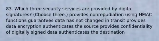 83. Which three security services are provided by digital signatures? (Choose three.) provides nonrepudiation using HMAC functions guarantees data has not changed in transit provides data encryption authenticates the source provides confidentiality of digitally signed data authenticates the destination