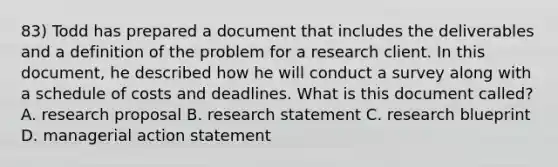 83) Todd has prepared a document that includes the deliverables and a definition of the problem for a research client. In this document, he described how he will conduct a survey along with a schedule of costs and deadlines. What is this document called? A. research proposal B. research statement C. research blueprint D. managerial action statement