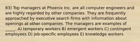 83) Top managers at Phoenix Inc. are all computer engineers and are highly regarded by other companies. They are frequently approached by executive search firms with information about openings at other companies. The managers are examples of _____. A) temporary workers B) emergent workers C) contingent employees D) job-specific employees E) knowledge workers