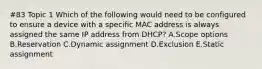 #83 Topic 1 Which of the following would need to be configured to ensure a device with a specific MAC address is always assigned the same IP address from DHCP? A.Scope options B.Reservation C.Dynamic assignment D.Exclusion E.Static assignment