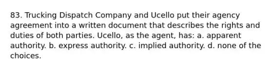 83. Trucking Dispatch Company and Ucello put their agency agreement into a written document that describes the rights and duties of both parties. Ucello, as the agent, has: a. apparent authority. b. express authority. c. implied authority. d. none of the choices.