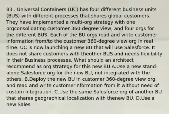 83 . Universal Containers (UC) has four different business units (BUS) with different processes that shares global customers. They have implemented a multi-org strategy with one orgconsolidating customer 360-degree view, and four orgs for the different BUS. Each of the BU orgs read and write customer information from/to the customer 360-degree view org in real time. UC is now launching a new BU that will use Salesforce. It does not share customers with theother BUS and needs flexibility in their Business processes. What should an architect recommend as org strategy for this new BU A.Use a new stand-alone Salesforce org for the new BU, not integrated with the others. B.Deploy the new BU in customer 360-degree view org, and read and write customerinformation from it without need of custom integration. C.Use the same Salesforce org of another BU that shares geographical localization with thenew BU. D.Use a new Sales