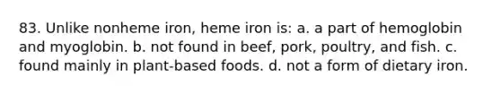 83. Unlike nonheme iron, heme iron is: a. a part of hemoglobin and myoglobin. b. not found in beef, pork, poultry, and fish. c. found mainly in plant-based foods. d. not a form of dietary iron.