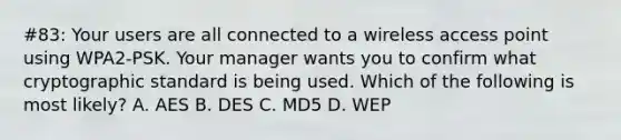 #83: Your users are all connected to a wireless access point using WPA2-PSK. Your manager wants you to confirm what cryptographic standard is being used. Which of the following is most likely? A. AES B. DES C. MD5 D. WEP