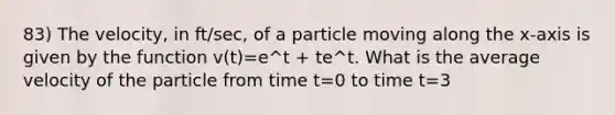 83) The velocity, in ft/sec, of a particle moving along the x-axis is given by the function v(t)=e^t + te^t. What is the average velocity of the particle from time t=0 to time t=3