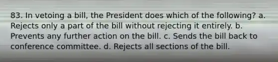 83. In vetoing a bill, the President does which of the following? a. Rejects only a part of the bill without rejecting it entirely. b. Prevents any further action on the bill. c. Sends the bill back to conference committee. d. Rejects all sections of the bill.