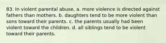 83. In violent parental abuse, a. more violence is directed against fathers than mothers. b. daughters tend to be more violent than sons toward their parents. c. the parents usually had been violent toward the children. d. all siblings tend to be violent toward their parents.