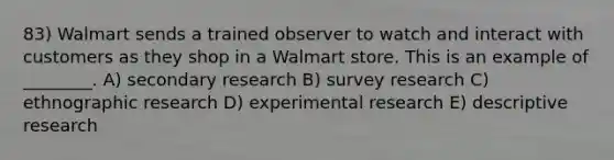 83) Walmart sends a trained observer to watch and interact with customers as they shop in a Walmart store. This is an example of ________. A) secondary research B) survey research C) ethnographic research D) experimental research E) descriptive research