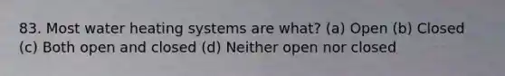 83. Most water heating systems are what? (a) Open (b) Closed (c) Both open and closed (d) Neither open nor closed