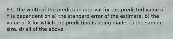 83. The width of the prediction interval for the predicted value of Y is dependent on a) the standard error of the estimate. b) the value of X for which the prediction is being made. c) the sample size. d) all of the above