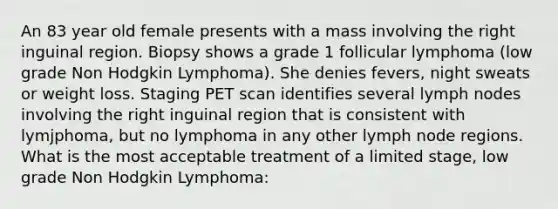 An 83 year old female presents with a mass involving the right inguinal region. Biopsy shows a grade 1 follicular lymphoma (low grade Non Hodgkin Lymphoma). She denies fevers, night sweats or weight loss. Staging PET scan identifies several lymph nodes involving the right inguinal region that is consistent with lymjphoma, but no lymphoma in any other lymph node regions. What is the most acceptable treatment of a limited stage, low grade Non Hodgkin Lymphoma: