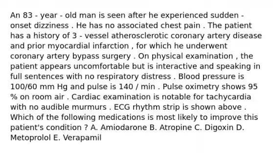 An 83 - year - old man is seen after he experienced sudden - onset dizziness . He has no associated chest pain . The patient has a history of 3 - vessel atherosclerotic coronary artery disease and prior myocardial infarction , for which he underwent coronary artery bypass surgery . On physical examination , the patient appears uncomfortable but is interactive and speaking in full sentences with no respiratory distress . Blood pressure is 100/60 mm Hg and pulse is 140 / min . Pulse oximetry shows 95 % on room air . Cardiac examination is notable for tachycardia with no audible murmurs . ECG rhythm strip is shown above . Which of the following medications is most likely to improve this patient's condition ? A. Amiodarone B. Atropine C. Digoxin D. Metoprolol E. Verapamil