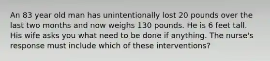 An 83 year old man has unintentionally lost 20 pounds over the last two months and now weighs 130 pounds. He is 6 feet tall. His wife asks you what need to be done if anything. The nurse's response must include which of these interventions?