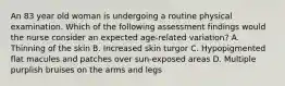 An 83 year old woman is undergoing a routine physical examination. Which of the following assessment findings would the nurse consider an expected age-related variation? A. Thinning of the skin B. Increased skin turgor C. Hypopigmented flat macules and patches over sun-exposed areas D. Multiple purplish bruises on the arms and legs