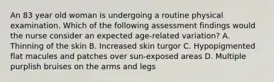 An 83 year old woman is undergoing a routine physical examination. Which of the following assessment findings would the nurse consider an expected age-related variation? A. Thinning of the skin B. Increased skin turgor C. Hypopigmented flat macules and patches over sun-exposed areas D. Multiple purplish bruises on the arms and legs