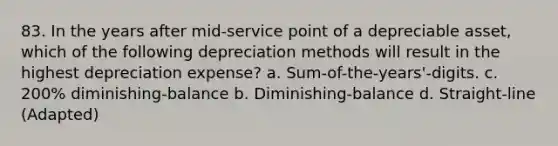 83. In the years after mid-service point of a depreciable asset, which of the following depreciation methods will result in the highest depreciation expense? a. Sum-of-the-years'-digits. c. 200% diminishing-balance b. Diminishing-balance d. Straight-line (Adapted)