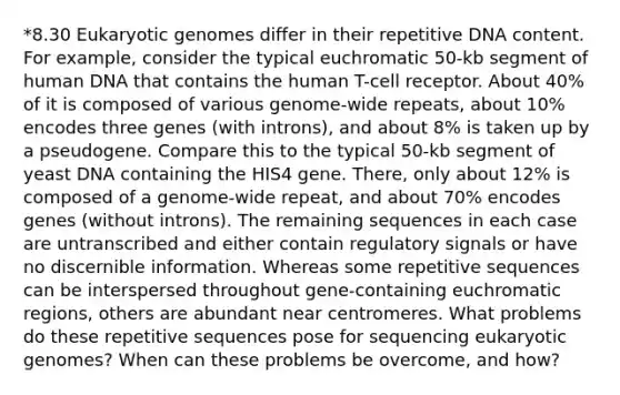 *8.30 Eukaryotic genomes differ in their repetitive DNA content. For example, consider the typical euchromatic 50-kb segment of human DNA that contains the human T-cell receptor. About 40% of it is composed of various genome-wide repeats, about 10% encodes three genes (with introns), and about 8% is taken up by a pseudogene. Compare this to the typical 50-kb segment of yeast DNA containing the HIS4 gene. There, only about 12% is composed of a genome-wide repeat, and about 70% encodes genes (without introns). The remaining sequences in each case are untranscribed and either contain regulatory signals or have no discernible information. Whereas some repetitive sequences can be interspersed throughout gene-containing euchromatic regions, others are abundant near centromeres. What problems do these repetitive sequences pose for sequencing eukaryotic genomes? When can these problems be overcome, and how?