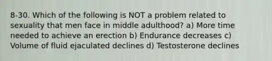 8-30. Which of the following is NOT a problem related to sexuality that men face in middle adulthood? a) More time needed to achieve an erection b) Endurance decreases c) Volume of fluid ejaculated declines d) Testosterone declines