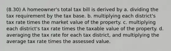 (8.30) A homeowner's total tax bill is derived by a. dividing the tax requirement by the tax base. b. multiplying each district's tax rate times the market value of the property. c. multiplying each district's tax rate times the taxable value of the property. d. averaging the tax rate for each tax district, and multiplying the average tax rate times the assessed value.