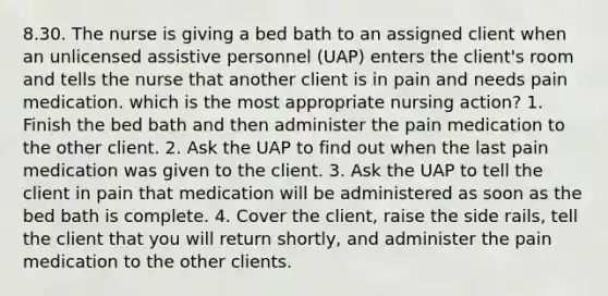 8.30. The nurse is giving a bed bath to an assigned client when an unlicensed assistive personnel (UAP) enters the client's room and tells the nurse that another client is in pain and needs pain medication. which is the most appropriate nursing action? 1. Finish the bed bath and then administer the pain medication to the other client. 2. Ask the UAP to find out when the last pain medication was given to the client. 3. Ask the UAP to tell the client in pain that medication will be administered as soon as the bed bath is complete. 4. Cover the client, raise the side rails, tell the client that you will return shortly, and administer the pain medication to the other clients.